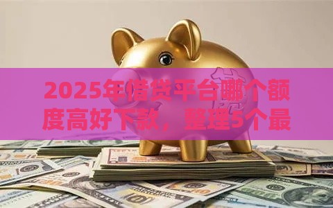 2025年借贷平台哪个额度高好下款，整理5个最新易下款的借钱平台