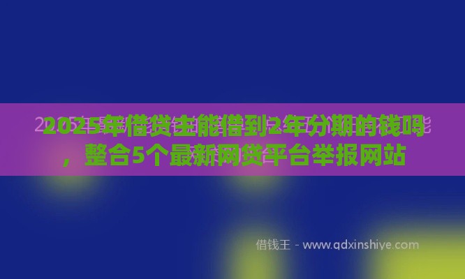2025年借贷主能借到2年分期的钱吗，整合5个最新网贷平台举报网站