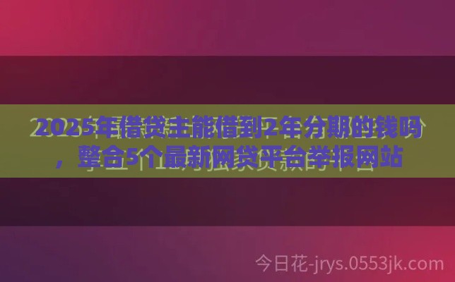2025年借贷主能借到2年分期的钱吗，整合5个最新网贷平台举报网站