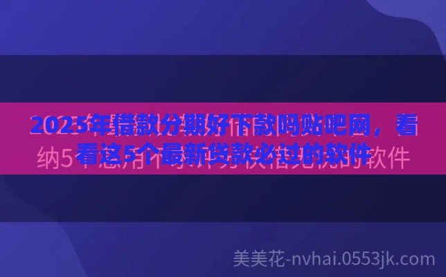 2025年借款分期好下款吗贴吧网，看看这5个最新贷款必过的软件