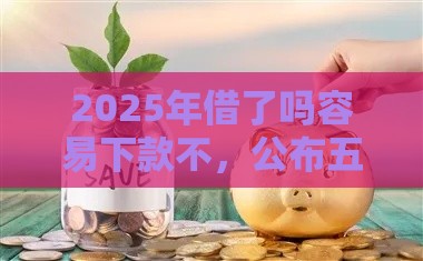 2025年借了吗容易下款不，公布五个最新能下款的借款平台2025