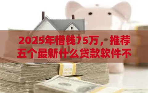 2025年借钱75万，推荐五个最新什么贷款软件不上征信不用还