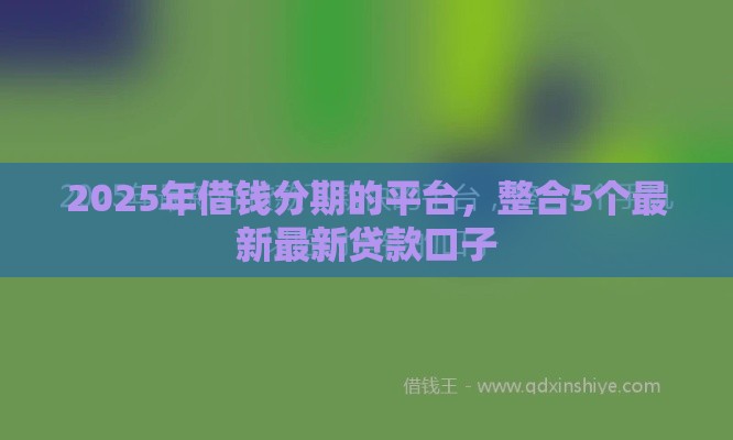 2025年借钱分期的平台，整合5个最新最新贷款口子
