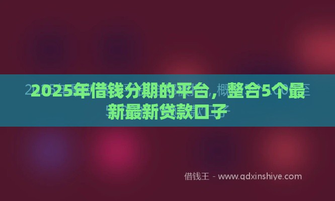 2025年借钱分期的平台，整合5个最新最新贷款口子