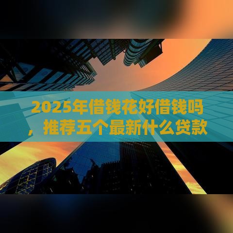2025年借钱花好借钱吗，推荐五个最新什么贷款平台容易通过