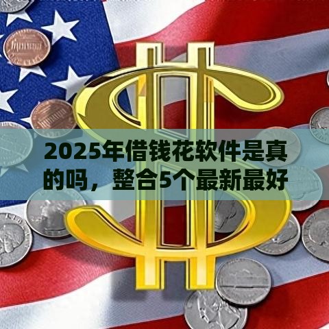 2025年借钱花软件是真的吗，整合5个最新最好下款的借款平台