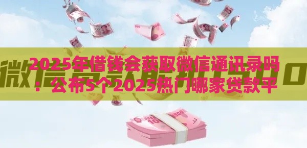 2025年借钱会获取微信通讯录吗：公布5个2025热门哪家贷款平台好