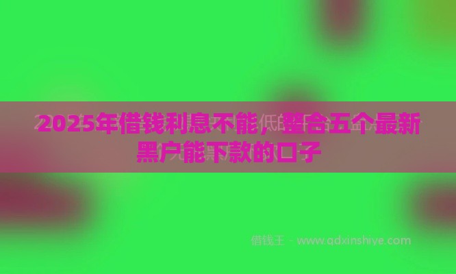 2025年借钱利息不能，整合五个最新黑户能下款的口子