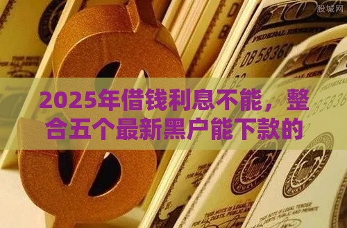 2025年借钱利息不能，整合五个最新黑户能下款的口子