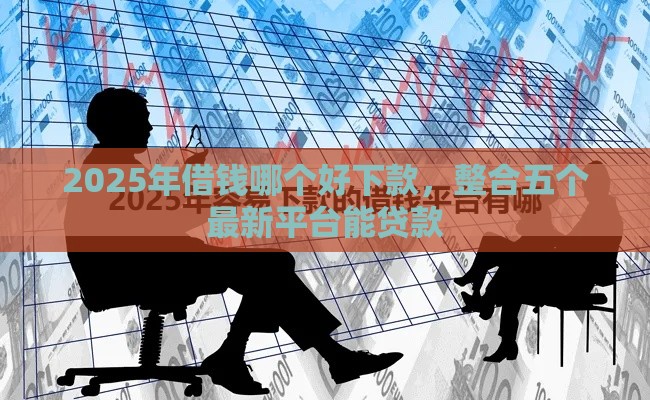 2025年借钱哪个好下款，整合五个最新平台能贷款