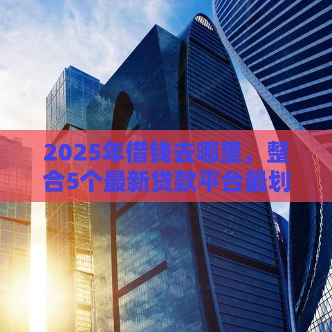 2025年借钱去哪里，整合5个最新贷款平台最划算
