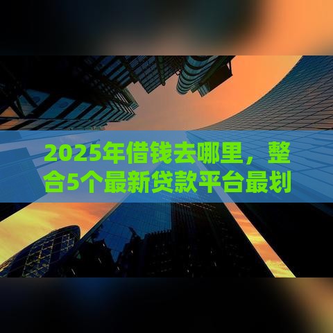 2025年借钱去哪里，整合5个最新贷款平台最划算