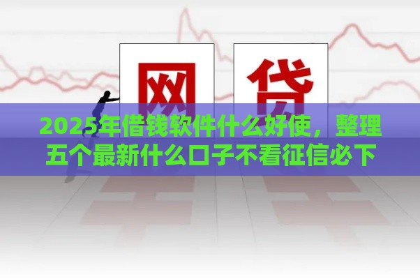 2025年借钱软件什么好使，整理五个最新什么口子不看征信必下款