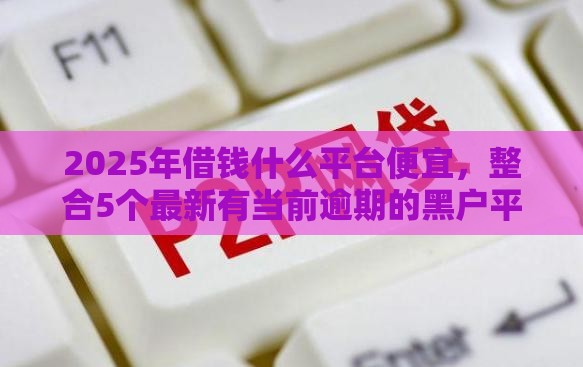 2025年借钱什么平台便宜，整合5个最新有当前逾期的黑户平台能借到钱