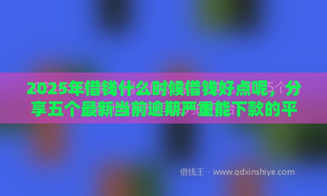 2025年借钱什么时候借钱好点呢，分享五个最新当前逾期严重能下款的平台