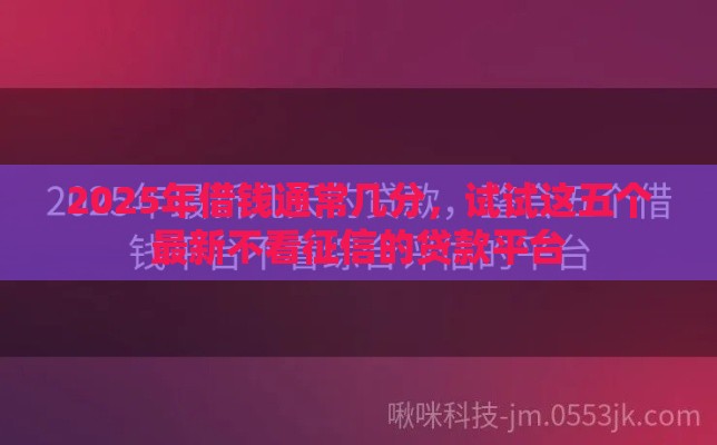 2025年借钱通常几分，试试这五个最新不看征信的贷款平台