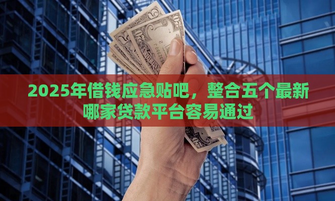 2025年借钱应急贴吧，整合五个最新哪家贷款平台容易通过