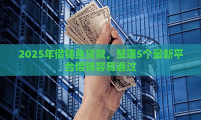 2025年借钱鱼贷款，整理5个最新平台借钱容易通过