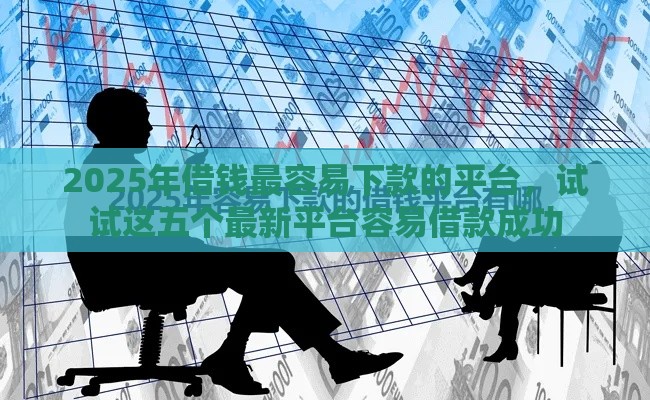 2025年借钱最容易下款的平台，试试这五个最新平台容易借款成功