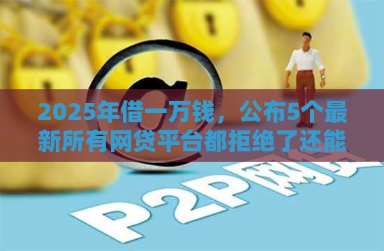 2025年借一万钱，公布5个最新所有网贷平台都拒绝了还能借到一万的软件