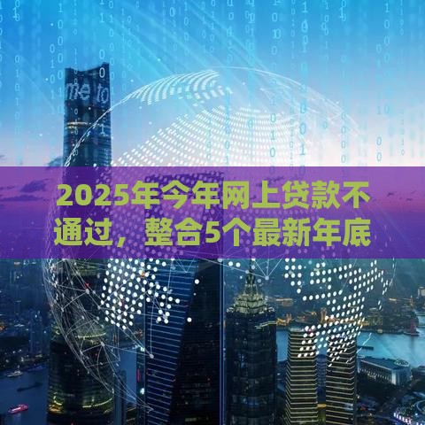 2025年今年网上贷款不通过，整合5个最新年底还能正常下款的平台