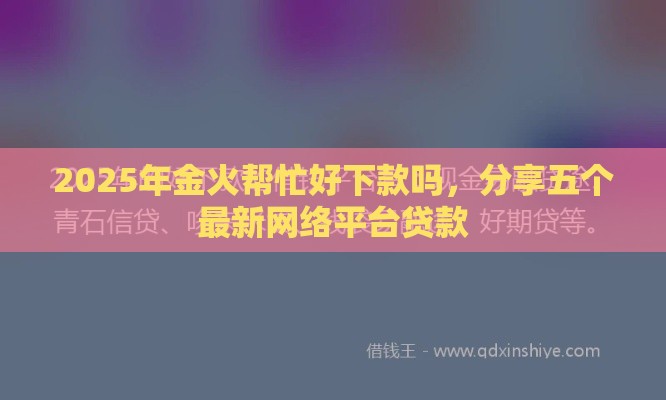 2025年金火帮忙好下款吗,分享五个最新网络平台贷款 2025年金火帮忙好下款吗,分享五个最新网络平台贷款