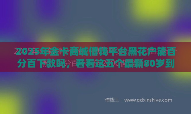 2025年金卡商城借钱平台黑花户能百分百下款吗，看看这五个最新80岁到90岁老人借款平台推荐