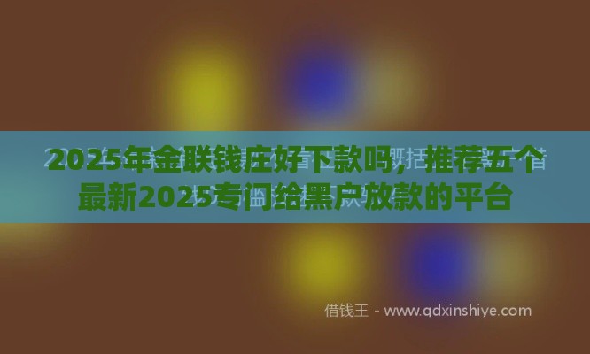 2025年金联钱庄好下款吗，推荐五个最新2025专门给黑户放款的平台