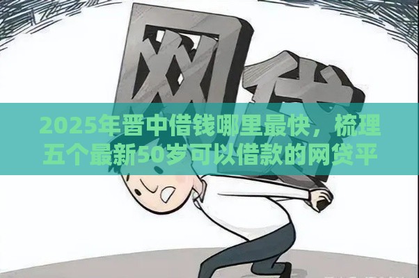 2025年晋中借钱哪里最快，梳理五个最新50岁可以借款的网贷平台