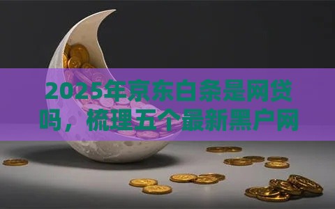 2025年京东白条是网贷吗，梳理五个最新黑户网贷平台秒下款简单