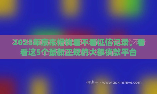 2025年京东借钱看不看征信记录，看看这5个最新正规的大额贷款平台