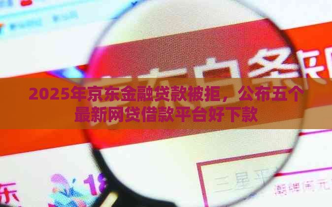2025年京东金融贷款被拒，公布五个最新网贷借款平台好下款