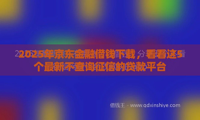 2025年京东金融借钱下载，看看这5个最新不查询征信的贷款平台