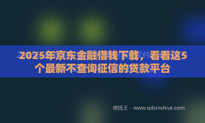2025年京东金融借钱下载，看看这5个最新不查询征信的贷款平台