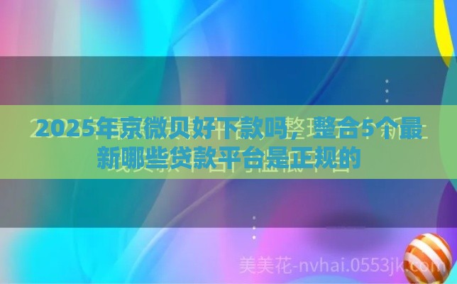 2025年京微贝好下款吗，整合5个最新哪些贷款平台是正规的