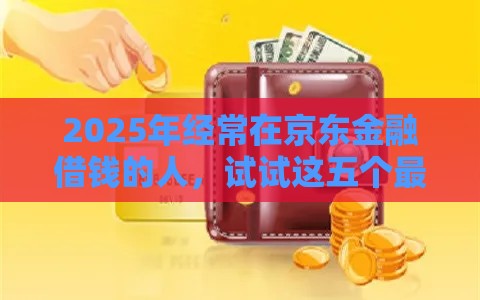 2025年经常在京东金融借钱的人，试试这五个最新贷款口子平台