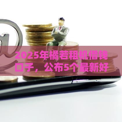 2025年橘若租机借钱口子，公布5个最新好借钱平台