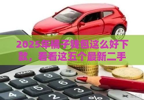 2025年橘子钱包这么好下款，看看这五个最新二手车贷款平台