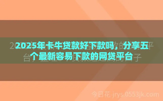 2025年卡牛贷款好下款吗,分享五个最新容易下款的网贷平台 2025年卡牛贷款好下款吗,分享五个最新容易下款的网贷平台