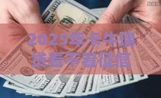 2025年卡牛瑞贷看不看征信，梳理五个最新贷款平台不看征信