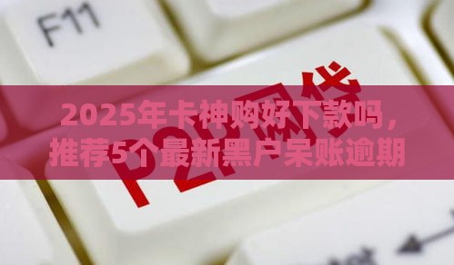 2025年卡神购好下款吗，推荐5个最新黑户呆账逾期能下的口子