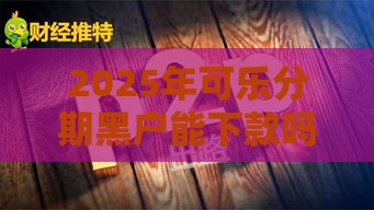 2025年可乐分期黑户能下款吗安全吗，试试这5个最新黑户网贷平台