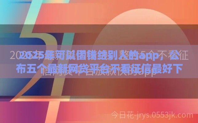 2025年可以借钱给别人的app，公布五个最新网贷平台不看征信最好下款