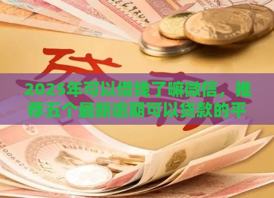 2025年可以借钱了嘛微信，推荐五个最新逾期可以贷款的平台