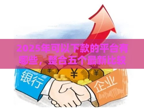 2025年可以下款的平台有哪些，整合五个最新比较大的网贷平台
