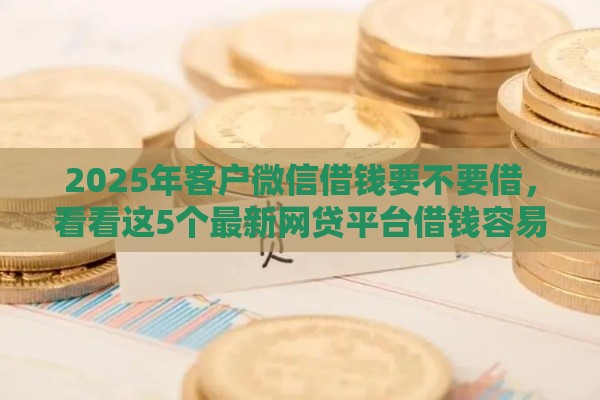 2025年客户微信借钱要不要借，看看这5个最新网贷平台借钱容易又安全