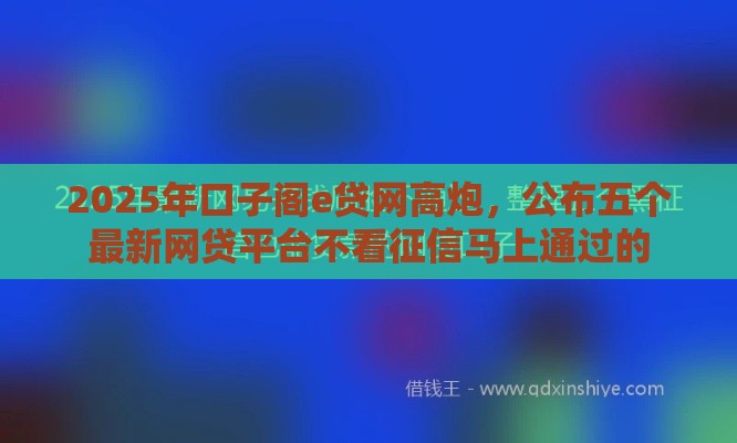 2025年口子阁e贷网高炮，公布五个最新网贷平台不看征信马上通过的