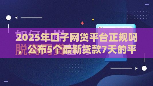 2025年口子网贷平台正规吗，公布5个最新贷款7天的平台