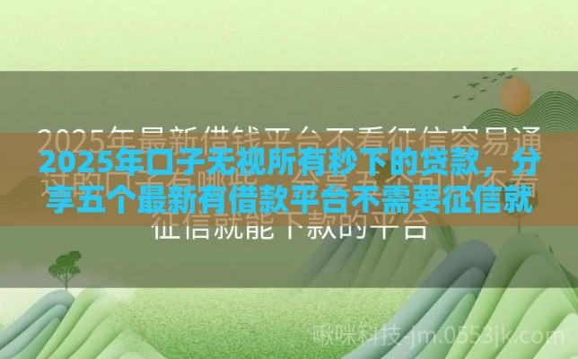 2025年口子无视所有秒下的贷款，分享五个最新有借款平台不需要征信就能借钱的