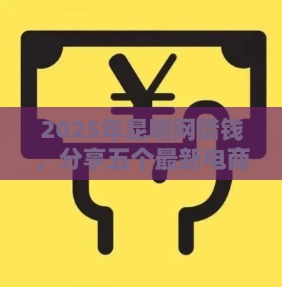 2025年昆明网借钱，分享五个最新电商贷款平台